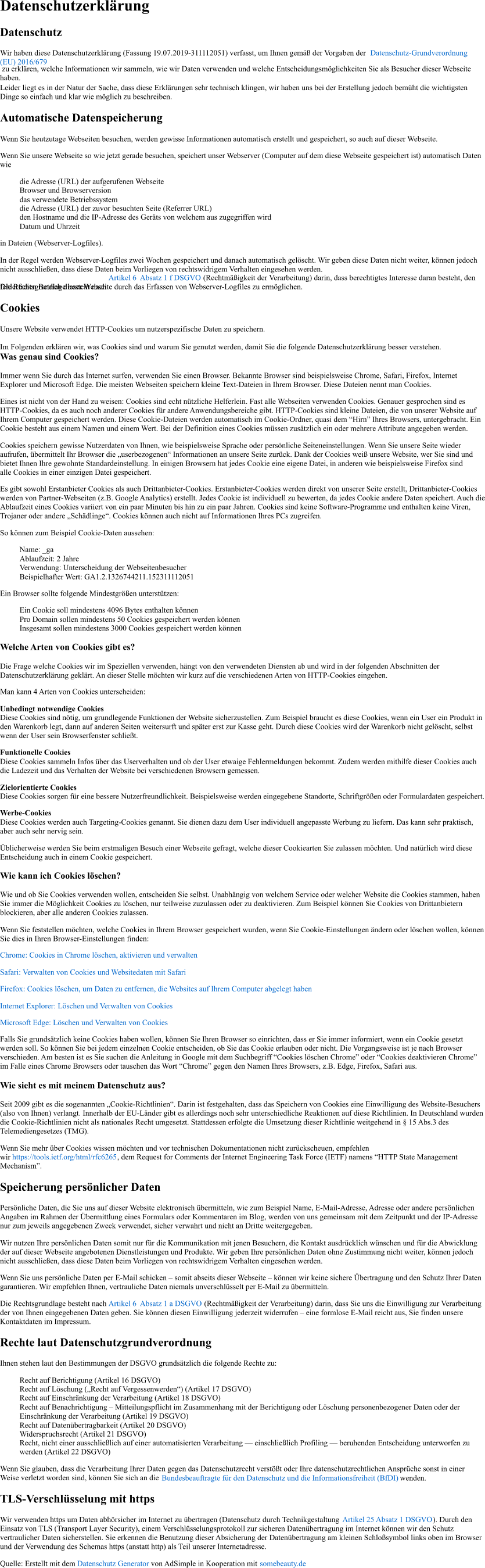 Datenschutzerklärung Datenschutz Wir haben diese Datenschutzerklärung (Fassung 19.07.2019-311112051) verfasst, um Ihnen gemäß der Vorgaben der  Datenschutz-Grundverordnung (EU) 2016/679  zu erklären, welche Informationen wir sammeln, wie wir Daten verwenden und welche Entscheidungsmöglichkeiten Sie als Besucher dieser Webseite haben. Leider liegt es in der Natur der Sache, dass diese Erklärungen sehr technisch klingen, wir haben uns bei der Erstellung jedoch bemüht die wichtigsten Dinge so einfach und klar wie möglich zu beschreiben. Automatische Datenspeicherung Wenn Sie heutzutage Webseiten besuchen, werden gewisse Informationen automatisch erstellt und gespeichert, so auch auf dieser Webseite. Wenn Sie unsere Webseite so wie jetzt gerade besuchen, speichert unser Webserver (Computer auf dem diese Webseite gespeichert ist) automatisch Daten wie die Adresse (URL) der aufgerufenen Webseite Browser und Browserversion das verwendete Betriebssystem die Adresse (URL) der zuvor besuchten Seite (Referrer URL) den Hostname und die IP-Adresse des Geräts von welchem aus zugegriffen wird Datum und Uhrzeit in Dateien (Webserver-Logfiles). In der Regel werden Webserver-Logfiles zwei Wochen gespeichert und danach automatisch gelöscht. Wir geben diese Daten nicht weiter, können jedoch nicht ausschließen, dass diese Daten beim Vorliegen von rechtswidrigem Verhalten eingesehen werden.  Die Rechtsgrundlage besteht nach  Artikel 6  Absatz 1 f DSGVO  (Rechtmäßigkeit der Verarbeitung) darin, dass berechtigtes Interesse daran besteht, den fehlerfreien Betrieb dieser Webseite durch das Erfassen von Webserver-Logfiles zu ermöglichen. Cookies Unsere Website verwendet HTTP-Cookies um nutzerspezifische Daten zu speichern.  Im Folgenden erklären wir, was Cookies sind und warum Sie genutzt werden, damit Sie die folgende Datenschutzerklärung besser verstehen. Was genau sind Cookies? Immer wenn Sie durch das Internet surfen, verwenden Sie einen Browser. Bekannte Browser sind beispielsweise Chrome, Safari, Firefox, Internet Explorer und Microsoft Edge. Die meisten Webseiten speichern kleine Text-Dateien in Ihrem Browser. Diese Dateien nennt man Cookies. Eines ist nicht von der Hand zu weisen: Cookies sind echt nützliche Helferlein. Fast alle Webseiten verwenden Cookies. Genauer gesprochen sind es HTTP-Cookies, da es auch noch anderer Cookies für andere Anwendungsbereiche gibt. HTTP-Cookies sind kleine Dateien, die von unserer Website auf Ihrem Computer gespeichert werden. Diese Cookie-Dateien werden automatisch im Cookie-Ordner, quasi dem “Hirn” Ihres Browsers, untergebracht. Ein Cookie besteht aus einem Namen und einem Wert. Bei der Definition eines Cookies müssen zusätzlich ein oder mehrere Attribute angegeben werden. Cookies speichern gewisse Nutzerdaten von Ihnen, wie beispielsweise Sprache oder persönliche Seiteneinstellungen. Wenn Sie unsere Seite wieder aufrufen, übermittelt Ihr Browser die „userbezogenen“ Informationen an unsere Seite zurück. Dank der Cookies weiß unsere Website, wer Sie sind und bietet Ihnen Ihre gewohnte Standardeinstellung. In einigen Browsern hat jedes Cookie eine eigene Datei, in anderen wie beispielsweise Firefox sind alle Cookies in einer einzigen Datei gespeichert. Es gibt sowohl Erstanbieter Cookies als auch Drittanbieter-Cookies. Erstanbieter-Cookies werden direkt von unserer Seite erstellt, Drittanbieter-Cookies werden von Partner-Webseiten (z.B. Google Analytics) erstellt. Jedes Cookie ist individuell zu bewerten, da jedes Cookie andere Daten speichert. Auch die Ablaufzeit eines Cookies variiert von ein paar Minuten bis hin zu ein paar Jahren. Cookies sind keine Software-Programme und enthalten keine Viren, Trojaner oder andere „Schädlinge“. Cookies können auch nicht auf Informationen Ihres PCs zugreifen. So können zum Beispiel Cookie-Daten aussehen: Name: _ga Ablaufzeit: 2 Jahre Verwendung: Unterscheidung der Webseitenbesucher Beispielhafter Wert: GA1.2.1326744211.152311112051 Ein Browser sollte folgende Mindestgrößen unterstützen: Ein Cookie soll mindestens 4096 Bytes enthalten können Pro Domain sollen mindestens 50 Cookies gespeichert werden können Insgesamt sollen mindestens 3000 Cookies gespeichert werden können Welche Arten von Cookies gibt es? Die Frage welche Cookies wir im Speziellen verwenden, hängt von den verwendeten Diensten ab und wird in der folgenden Abschnitten der Datenschutzerklärung geklärt. An dieser Stelle möchten wir kurz auf die verschiedenen Arten von HTTP-Cookies eingehen. Man kann 4 Arten von Cookies unterscheiden: Unbedingt notwendige Cookies Diese Cookies sind nötig, um grundlegende Funktionen der Website sicherzustellen. Zum Beispiel braucht es diese Cookies, wenn ein User ein Produkt in den Warenkorb legt, dann auf anderen Seiten weitersurft und später erst zur Kasse geht. Durch diese Cookies wird der Warenkorb nicht gelöscht, selbst wenn der User sein Browserfenster schließt. Funktionelle Cookies Diese Cookies sammeln Infos über das Userverhalten und ob der User etwaige Fehlermeldungen bekommt. Zudem werden mithilfe dieser Cookies auch die Ladezeit und das Verhalten der Website bei verschiedenen Browsern gemessen. Zielorientierte Cookies Diese Cookies sorgen für eine bessere Nutzerfreundlichkeit. Beispielsweise werden eingegebene Standorte, Schriftgrößen oder Formulardaten gespeichert. Werbe-Cookies Diese Cookies werden auch Targeting-Cookies genannt. Sie dienen dazu dem User individuell angepasste Werbung zu liefern. Das kann sehr praktisch, aber auch sehr nervig sein. Üblicherweise werden Sie beim erstmaligen Besuch einer Webseite gefragt, welche dieser Cookiearten Sie zulassen möchten. Und natürlich wird diese Entscheidung auch in einem Cookie gespeichert. Wie kann ich Cookies löschen? Wie und ob Sie Cookies verwenden wollen, entscheiden Sie selbst. Unabhängig von welchem Service oder welcher Website die Cookies stammen, haben Sie immer die Möglichkeit Cookies zu löschen, nur teilweise zuzulassen oder zu deaktivieren. Zum Beispiel können Sie Cookies von Drittanbietern blockieren, aber alle anderen Cookies zulassen. Wenn Sie feststellen möchten, welche Cookies in Ihrem Browser gespeichert wurden, wenn Sie Cookie-Einstellungen ändern oder löschen wollen, können Sie dies in Ihren Browser-Einstellungen finden: Chrome: Cookies in Chrome löschen, aktivieren und verwalten Safari: Verwalten von Cookies und Websitedaten mit Safari Firefox: Cookies löschen, um Daten zu entfernen, die Websites auf Ihrem Computer abgelegt haben Internet Explorer: Löschen und Verwalten von Cookies Microsoft Edge: Löschen und Verwalten von Cookies Falls Sie grundsätzlich keine Cookies haben wollen, können Sie Ihren Browser so einrichten, dass er Sie immer informiert, wenn ein Cookie gesetzt werden soll. So können Sie bei jedem einzelnen Cookie entscheiden, ob Sie das Cookie erlauben oder nicht. Die Vorgangsweise ist je nach Browser verschieden. Am besten ist es Sie suchen die Anleitung in Google mit dem Suchbegriff “Cookies löschen Chrome” oder “Cookies deaktivieren Chrome” im Falle eines Chrome Browsers oder tauschen das Wort “Chrome” gegen den Namen Ihres Browsers, z.B. Edge, Firefox, Safari aus. Wie sieht es mit meinem Datenschutz aus? Seit 2009 gibt es die sogenannten „Cookie-Richtlinien“. Darin ist festgehalten, dass das Speichern von Cookies eine Einwilligung des Website-Besuchers (also von Ihnen) verlangt. Innerhalb der EU-Länder gibt es allerdings noch sehr unterschiedliche Reaktionen auf diese Richtlinien. In Deutschland wurden die Cookie-Richtlinien nicht als nationales Recht umgesetzt. Stattdessen erfolgte die Umsetzung dieser Richtlinie weitgehend in § 15 Abs.3 des Telemediengesetzes (TMG). Wenn Sie mehr über Cookies wissen möchten und vor technischen Dokumentationen nicht zurückscheuen, empfehlen wir  https://tools.ietf.org/html/rfc6265 , dem Request for Comments der Internet Engineering Task Force (IETF) namens “HTTP State Management Mechanism”. Speicherung persönlicher Daten Persönliche Daten, die Sie uns auf dieser Website elektronisch übermitteln, wie zum Beispiel Name, E-Mail-Adresse, Adresse oder andere persönlichen Angaben im Rahmen der Übermittlung eines Formulars oder Kommentaren im Blog, werden von uns gemeinsam mit dem Zeitpunkt und der IP-Adresse nur zum jeweils angegebenen Zweck verwendet, sicher verwahrt und nicht an Dritte weitergegeben. Wir nutzen Ihre persönlichen Daten somit nur für die Kommunikation mit jenen Besuchern, die Kontakt ausdrücklich wünschen und für die Abwicklung der auf dieser Webseite angebotenen Dienstleistungen und Produkte. Wir geben Ihre persönlichen Daten ohne Zustimmung nicht weiter, können jedoch nicht ausschließen, dass diese Daten beim Vorliegen von rechtswidrigem Verhalten eingesehen werden. Wenn Sie uns persönliche Daten per E-Mail schicken – somit abseits dieser Webseite – können wir keine sichere Übertragung und den Schutz Ihrer Daten garantieren. Wir empfehlen Ihnen, vertrauliche Daten niemals unverschlüsselt per E-Mail zu übermitteln. Die Rechtsgrundlage besteht nach  Artikel 6  Absatz 1 a DSGVO  (Rechtmäßigkeit der Verarbeitung) darin, dass Sie uns die Einwilligung zur Verarbeitung der von Ihnen eingegebenen Daten geben. Sie können diesen Einwilligung jederzeit widerrufen – eine formlose E-Mail reicht aus, Sie finden unsere Kontaktdaten im Impressum. Rechte laut Datenschutzgrundverordnung Ihnen stehen laut den Bestimmungen der DSGVO grundsätzlich die folgende Rechte zu: Recht auf Berichtigung (Artikel 16 DSGVO) Recht auf Löschung („Recht auf Vergessenwerden“) (Artikel 17 DSGVO) Recht auf Einschränkung der Verarbeitung (Artikel 18 DSGVO) Recht auf Benachrichtigung – Mitteilungspflicht im Zusammenhang mit der Berichtigung oder Löschung personenbezogener Daten oder der Einschränkung der Verarbeitung (Artikel 19 DSGVO) Recht auf Datenübertragbarkeit (Artikel 20 DSGVO) Widerspruchsrecht (Artikel 21 DSGVO) Recht, nicht einer ausschließlich auf einer automatisierten Verarbeitung — einschließlich Profiling — beruhenden Entscheidung unterworfen zu werden (Artikel 22 DSGVO) Wenn Sie glauben, dass die Verarbeitung Ihrer Daten gegen das Datenschutzrecht verstößt oder Ihre datenschutzrechtlichen Ansprüche sonst in einer Weise verletzt worden sind, können Sie sich an die  Bundesbeauftragte für den Datenschutz und die Informationsfreiheit (BfDI)  wenden. TLS-Verschlüsselung mit https Wir verwenden https um Daten abhörsicher im Internet zu übertragen (Datenschutz durch Technikgestaltung  Artikel 25 Absatz 1 DSGVO ). Durch den Einsatz von TLS (Transport Layer Security), einem Verschlüsselungsprotokoll zur sicheren Datenübertragung im Internet können wir den Schutz vertraulicher Daten sicherstellen. Sie erkennen die Benutzung dieser Absicherung der Datenübertragung am kleinen Schloßsymbol links oben im Browser und der Verwendung des Schemas https (anstatt http) als Teil unserer Internetadresse. Quelle: Erstellt mit dem  Datenschutz Generator  von AdSimple in Kooperation mit  somebeauty.de